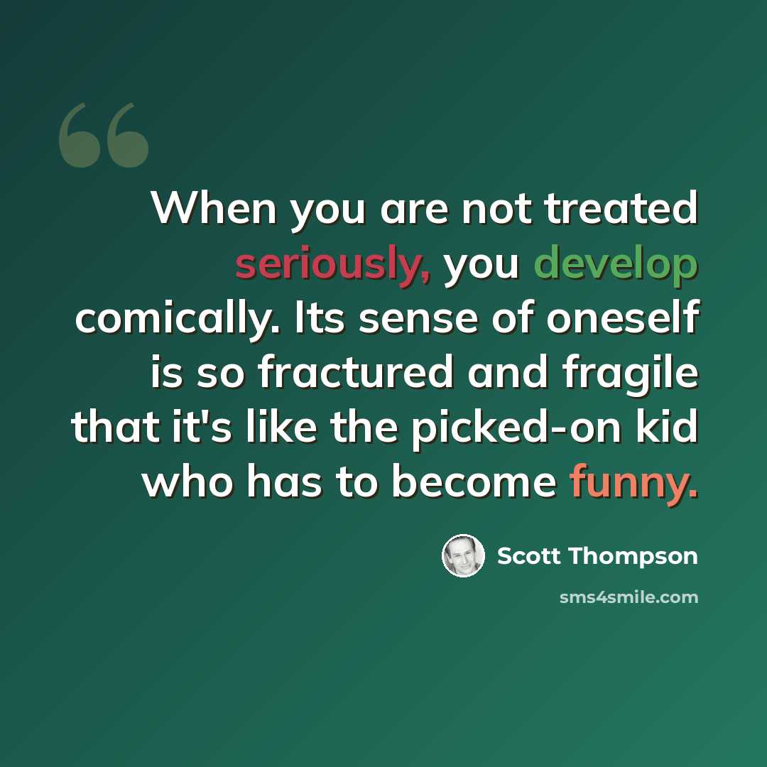 “When you are not treated seriously, you develop comically. Its sense of oneself is so fractured and fragile that it's like the picked-on kid who has to become funny.” quote by Scott Thompson