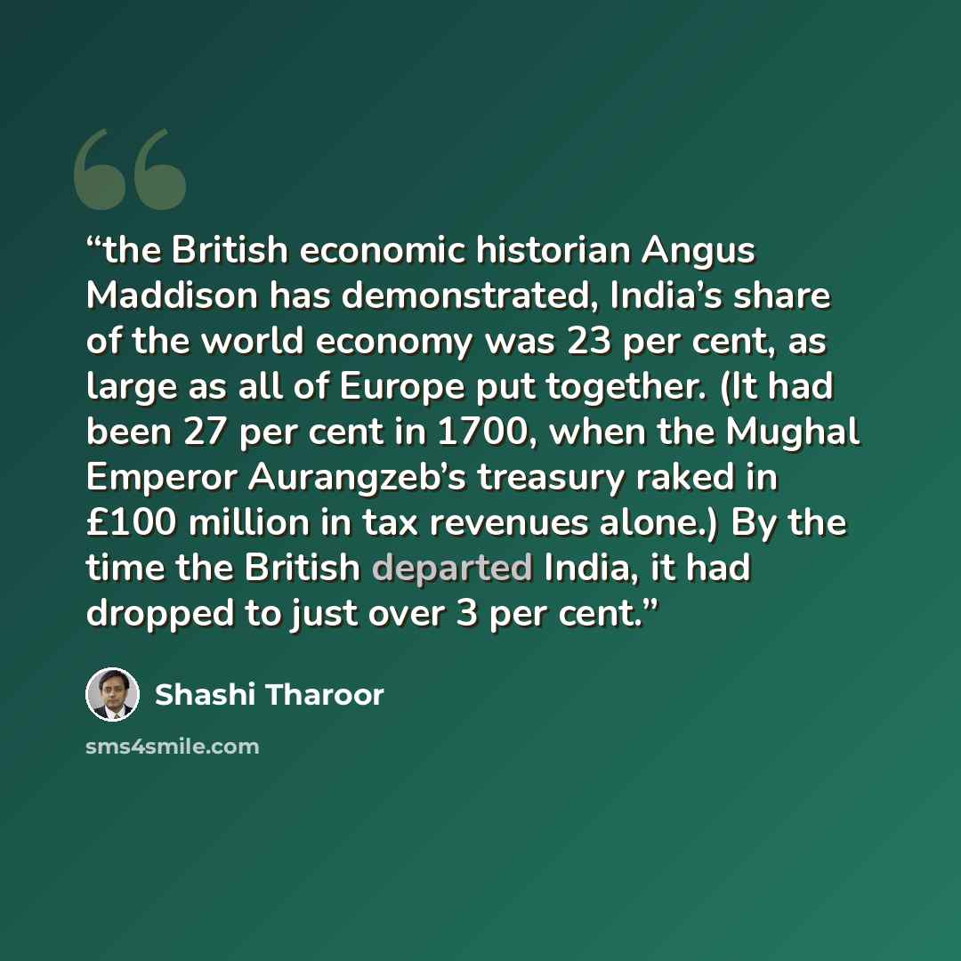 “the British economic historian Angus Maddison has demonstrated, India’s share of the world economy was 23 per cent, as large as all of Europe put together. (It had been 27 per cent in 1700, when the Mughal Emperor Aurangzeb’s treasury raked in £100 million in tax revenues alone.) By the time the…” quote by Shashi Tharoor