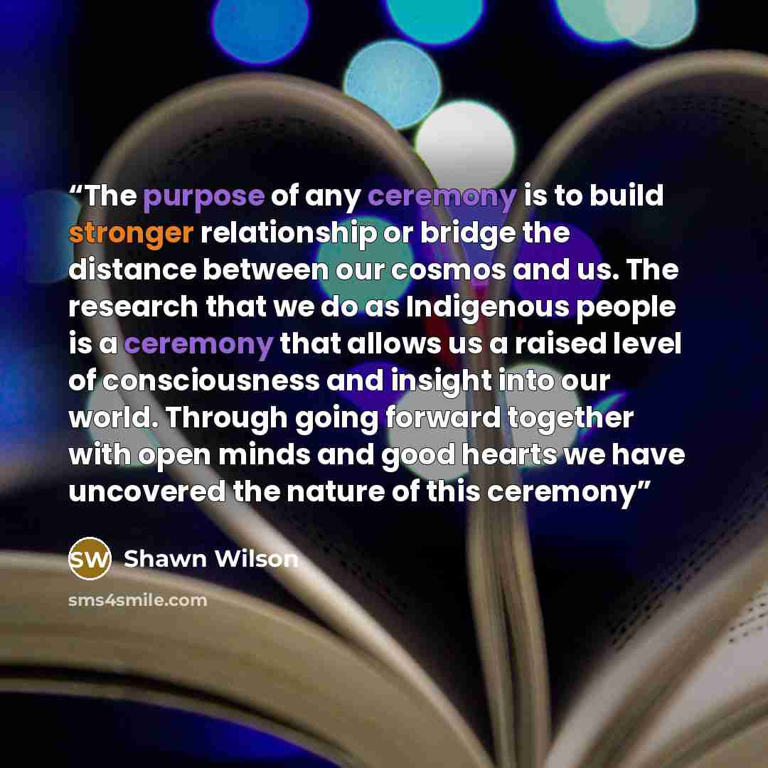 “The purpose of any ceremony is to build stronger relationship or bridge the distance between our cosmos and us. The research that we do as Indigenous people is a ceremony that allows us a raised level of consciousness and insight into our world. Through going forward together with open minds and…” quote by Shawn Wilson