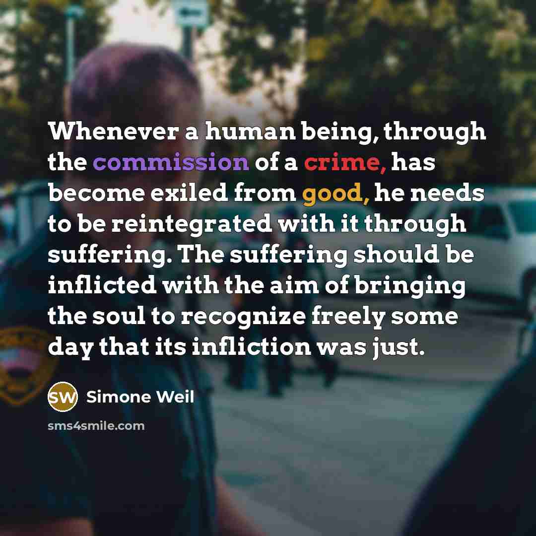 “Whenever a human being, through the commission of a crime, has become exiled from good, he needs to be reintegrated with it through suffering. The suffering should be inflicted with the aim of bringing the soul to recognize freely some day that its infliction was just.” quote by Simone Weil