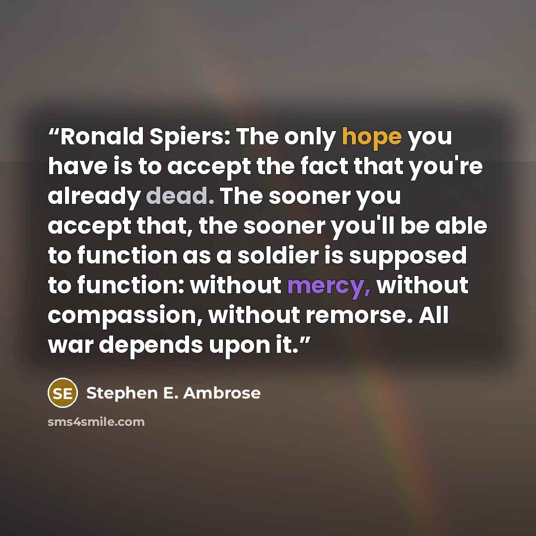 “Ronald Spiers: The only hope you have is to accept the fact that you're already dead. The sooner you accept that, the sooner you'll be able to function as a soldier is supposed to function: without mercy, without compassion, without remorse. All war depends upon it.” quote by Stephen E. Ambrose