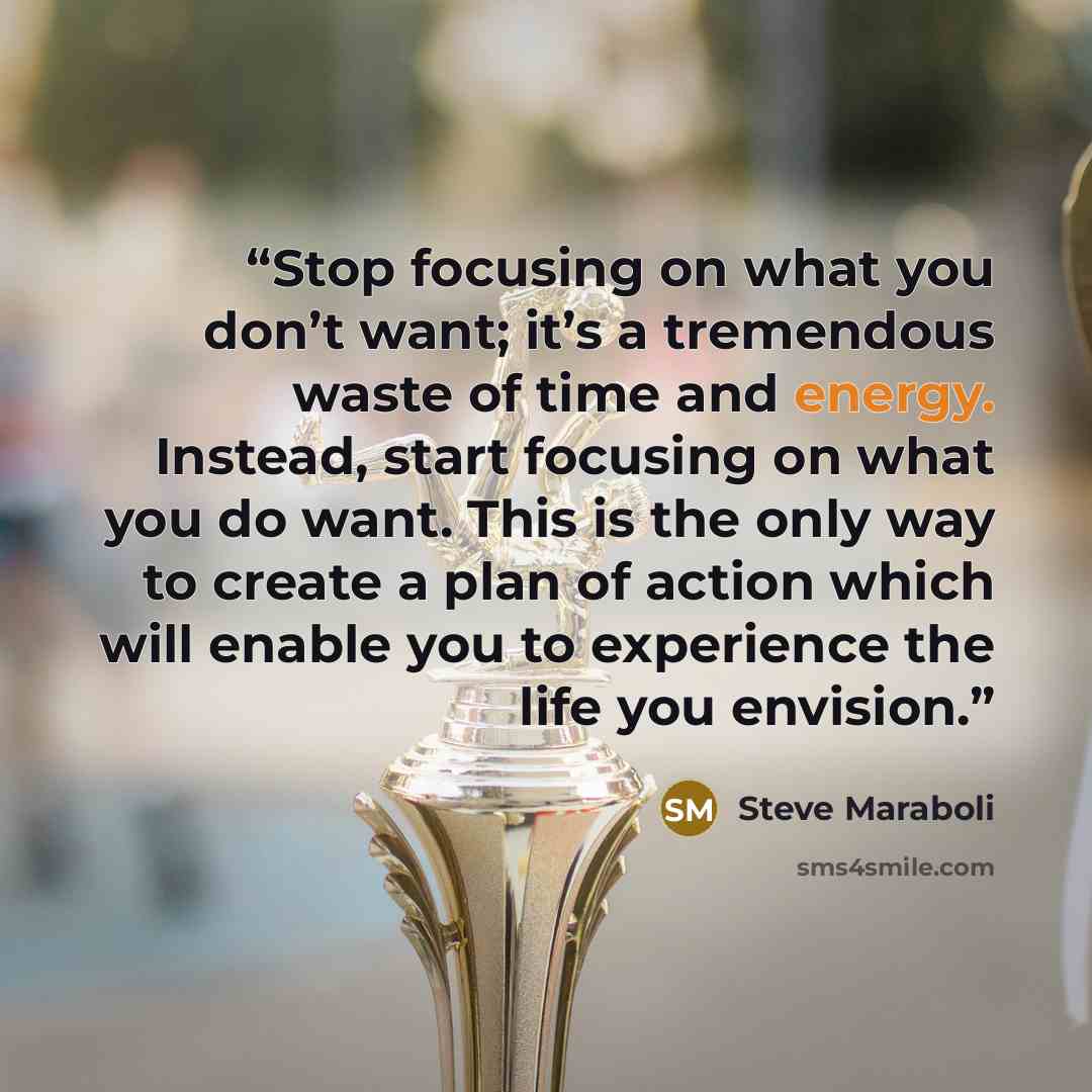 “Stop focusing on what you don’t want; it’s a tremendous waste of time and energy. Instead, start focusing on what you do want. This is the only way to create a plan of action which will enable you to experience the life you envision.” quote by Steve Maraboli