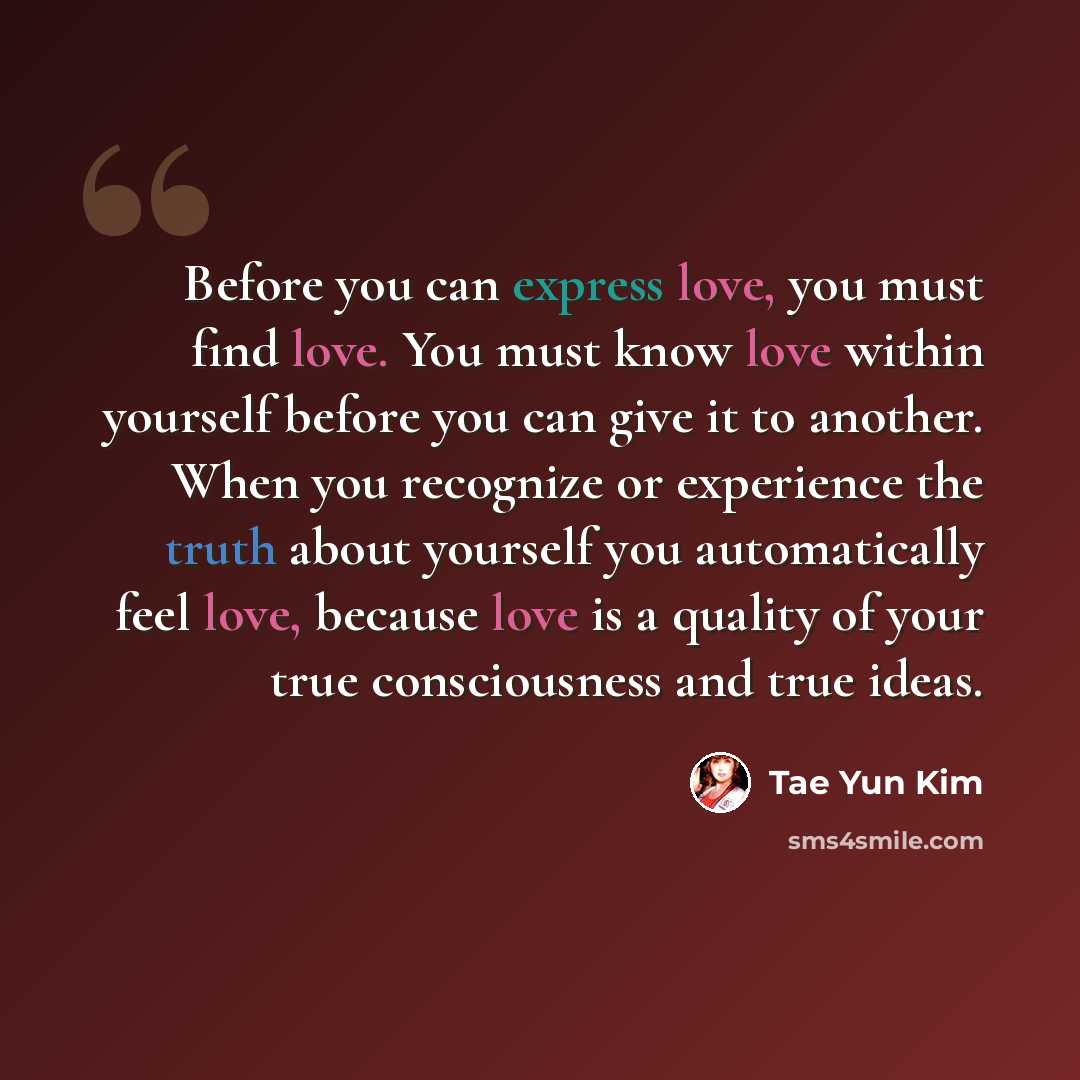 “Before you can express love, you must find love. You must know love within yourself before you can give it to another. When you recognize or experience the truth about yourself you automatically feel love, because love is a quality of your true consciousness and true ideas.” quote by Tae Yun Kim
