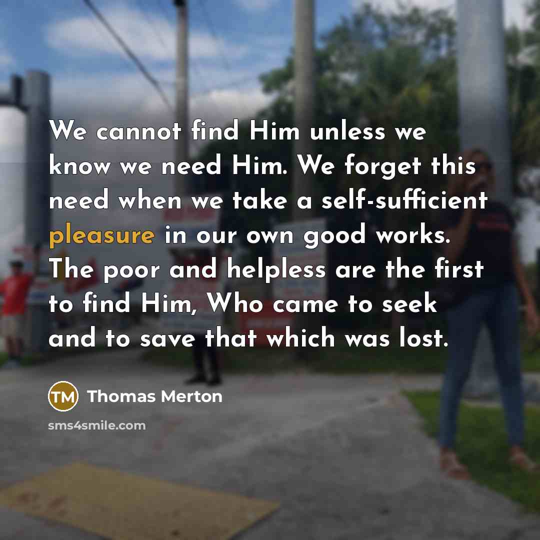 “We cannot find Him unless we know we need Him. We forget this need when we take a self-sufficient pleasure in our own good works. The poor and helpless are the first to find Him, Who came to seek and to save that which was lost.” quote by Thomas Merton