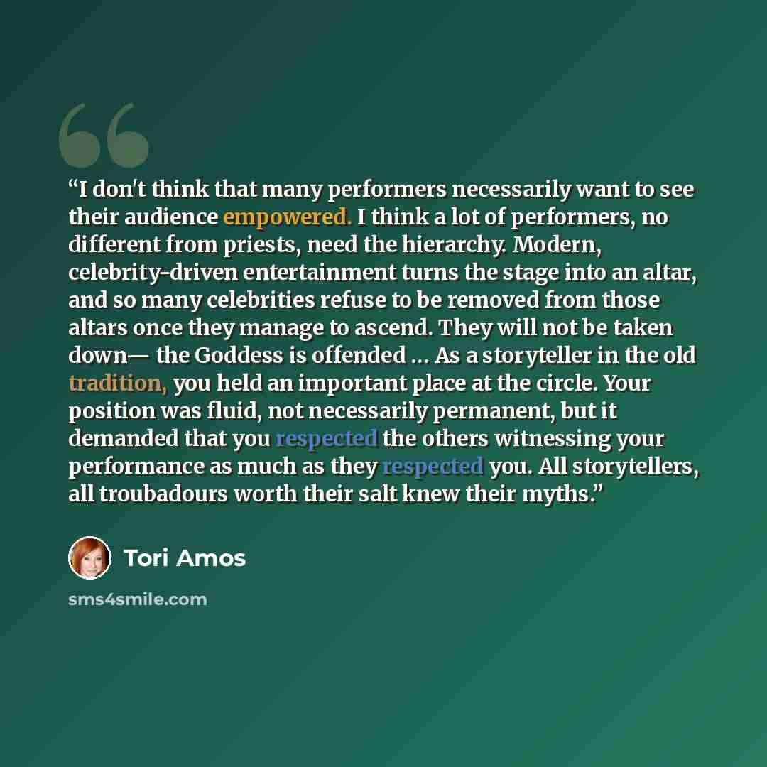 “I don't think that many performers necessarily want to see their audience empowered. I think a lot of performers, no different from priests, need the hierarchy. Modern, celebrity-driven entertainment turns the stage into an altar, and so many celebrities refuse to be removed from those altars once…” quote by Tori Amos