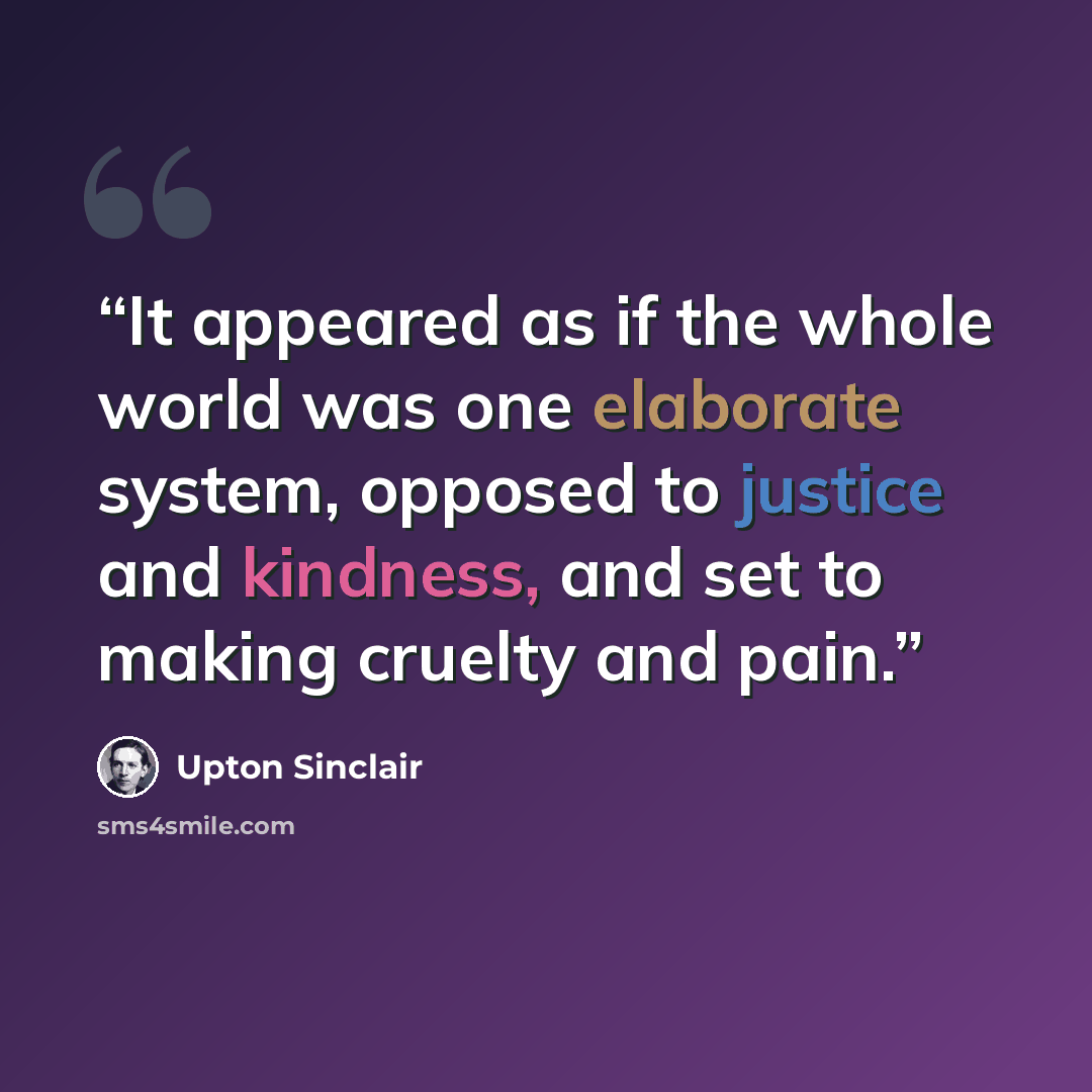 “It appeared as if the whole world was one elaborate system, opposed to justice and kindness, and set to making cruelty and pain.” quote by Upton Sinclair