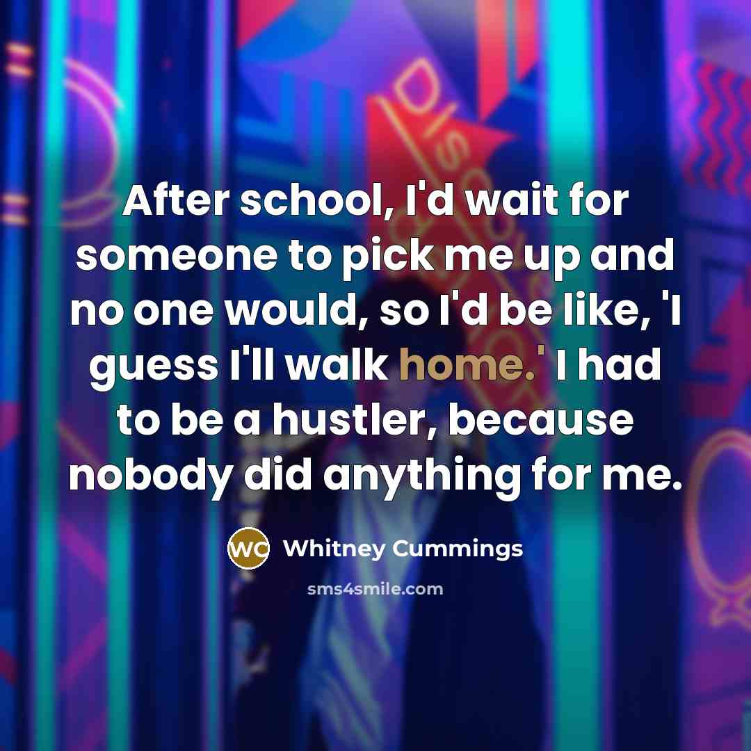 “After school, I'd wait for someone to pick me up and no one would, so I'd be like, 'I guess I'll walk home.' I had to be a hustler, because nobody did anything for me.” quote by Whitney Cummings