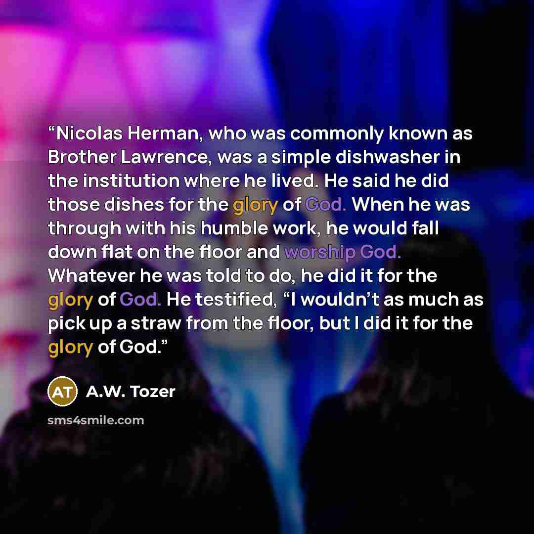 “Nicolas Herman, who was commonly known as Brother Lawrence, was a simple dishwasher in the institution where he lived. He said he did those dishes for the glory of God. When he was through with his humble work, he would fall down flat on the floor and worship God. Whatever he was told to do, he…” quote by A.W. Tozer