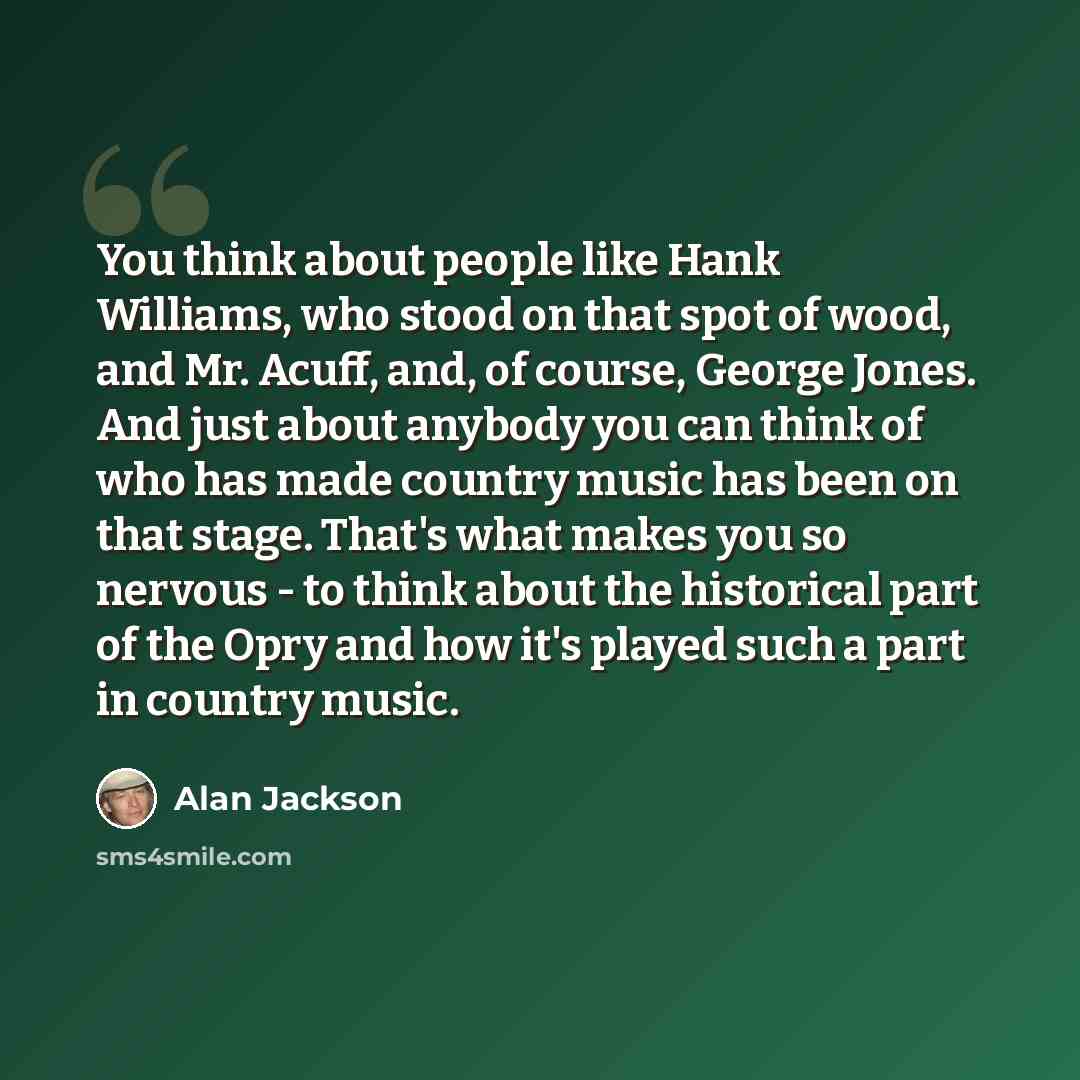 “You think about people like Hank Williams, who stood on that spot of wood, and Mr. Acuff, and, of course, George Jones. And just about anybody you can think of who has made country music has been on that stage. That's what makes you so nervous - to think about the historical part of the Opry and…” quote by Alan Jackson