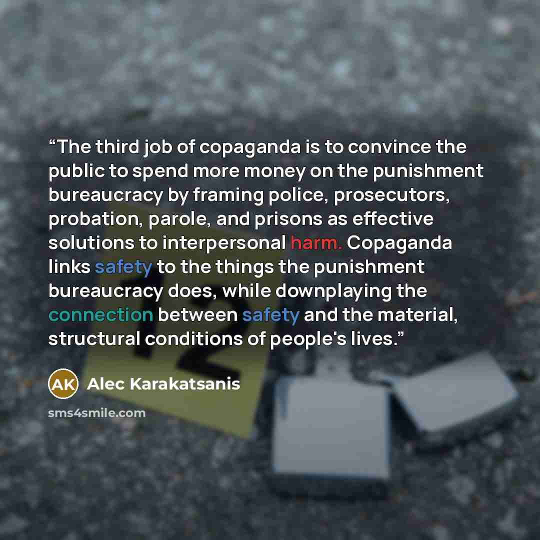 “The third job of copaganda is to convince the public to spend more money on the punishment bureaucracy by framing police, prosecutors, probation, parole, and prisons as effective solutions to interpersonal harm. Copaganda links safety to the things the punishment bureaucracy does, while…” quote by Alec Karakatsanis