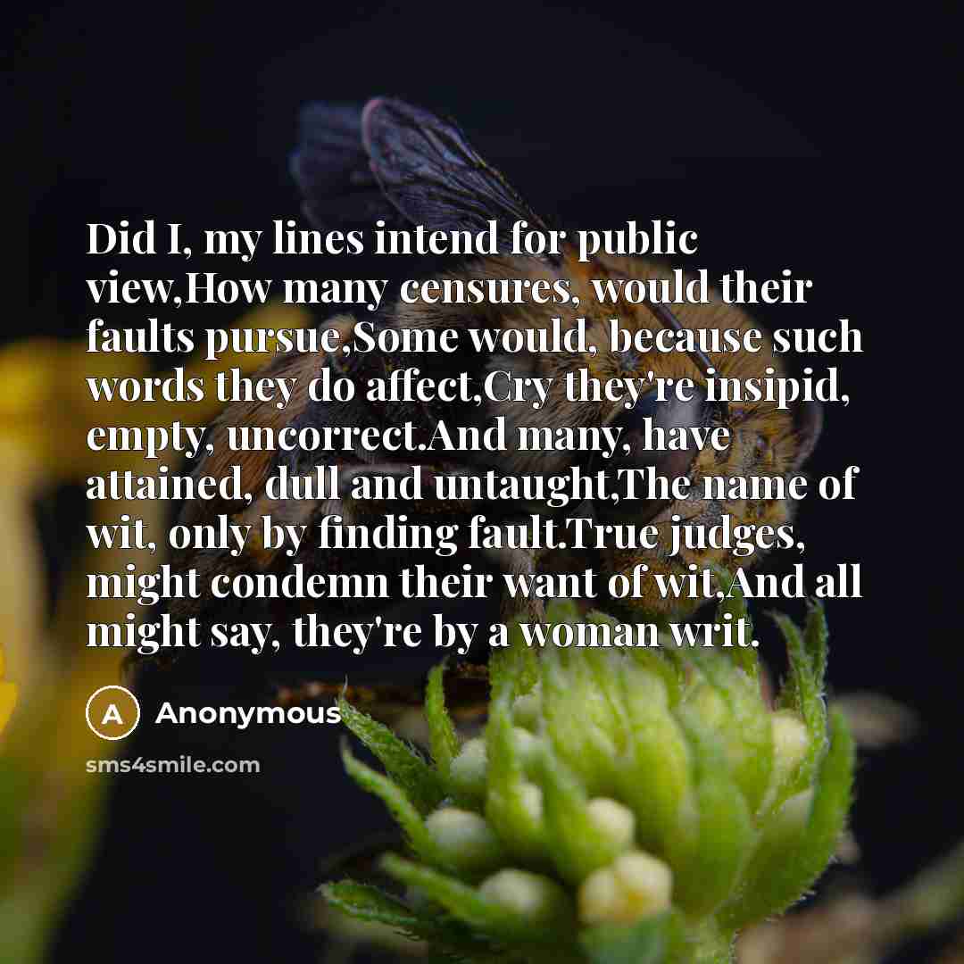 “Did I, my lines intend for public view,How many censures, would their faults pursue,Some would, because such words they do affect,Cry they're insipid, empty, uncorrect.And many, have attained, dull and untaught,The name of wit, only by finding fault.True judges, might condemn their want of wit,And…” quote by Anonymous