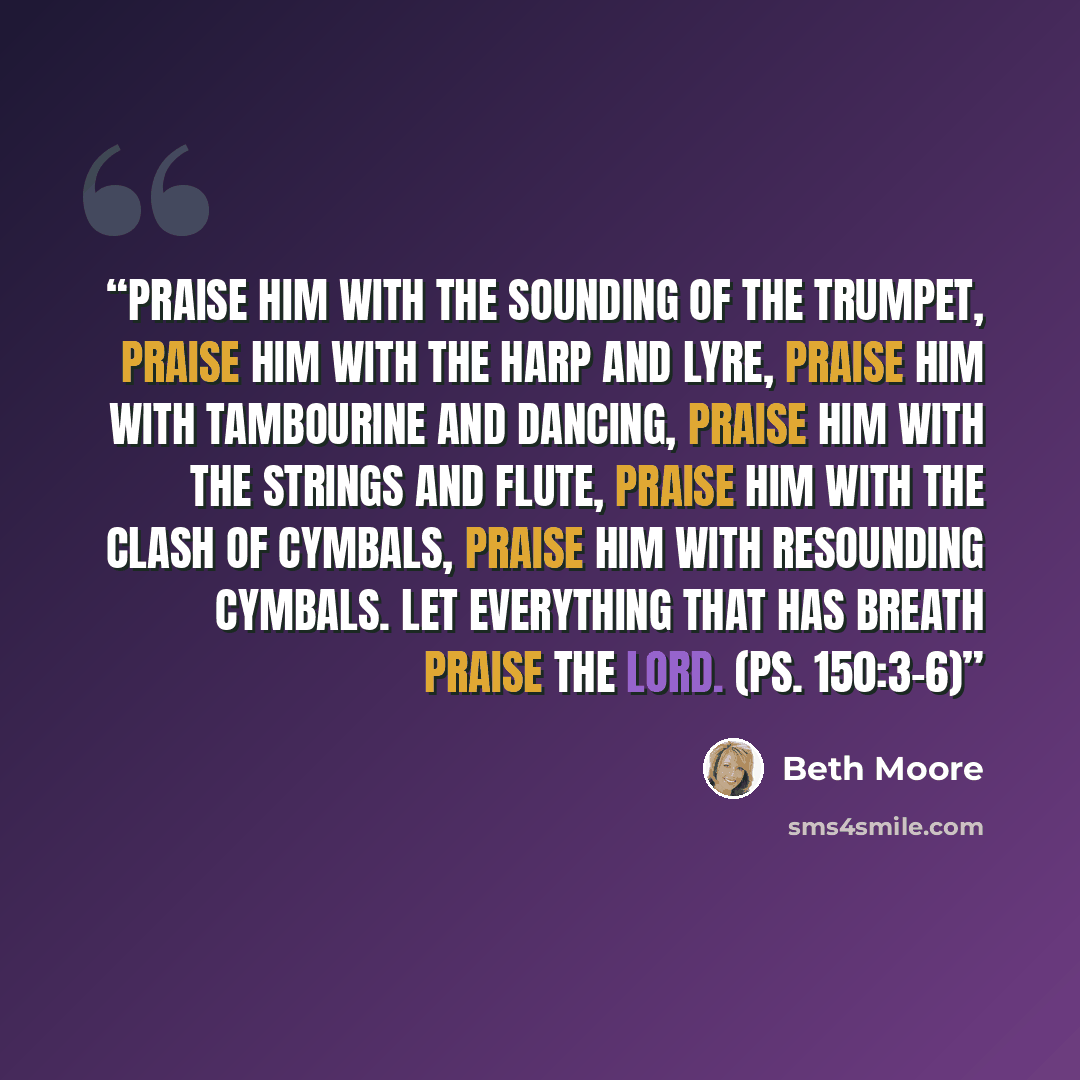 “Praise him with the sounding of the trumpet, praise him with the harp and lyre, praise him with tambourine and dancing, praise him with the strings and flute, praise him with the clash of cymbals, praise him with resounding cymbals. Let everything that has breath praise the LORD. (Ps. 150:3–6)” quote by Beth Moore