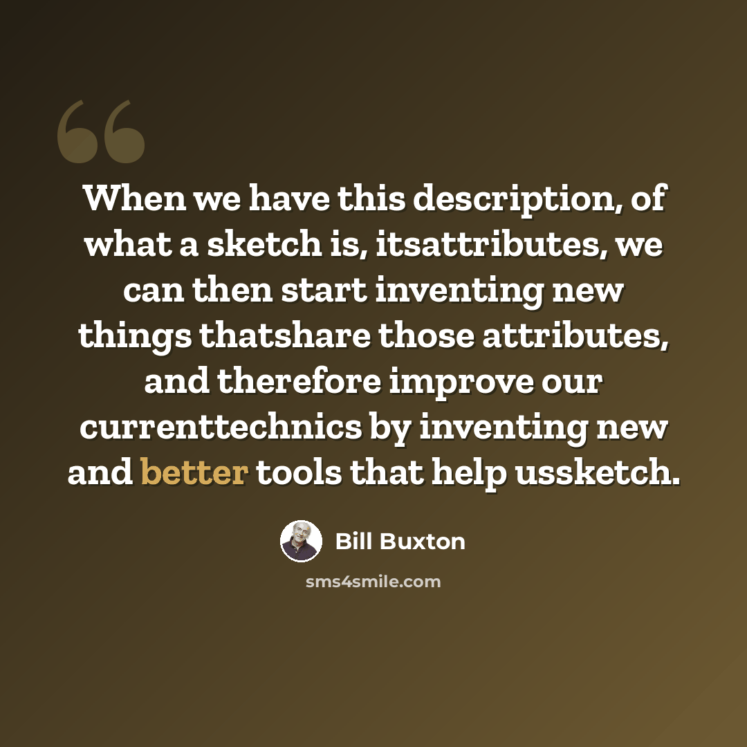“When we have this description, of what a sketch is, itsattributes, we can then start inventing new things thatshare those attributes, and therefore improve our currenttechnics by inventing new and better tools that help ussketch.” quote by Bill Buxton