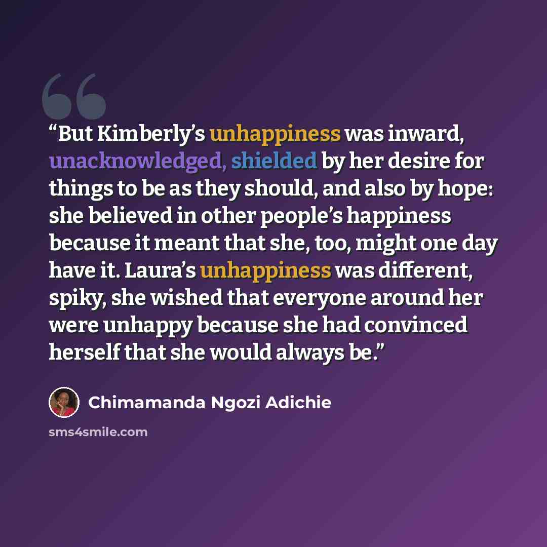 “But Kimberly’s unhappiness was inward, unacknowledged, shielded by her desire for things to be as they should, and also by hope: she believed in other people’s happiness because it meant that she, too, might one day have it. Laura’s unhappiness was different, spiky, she wished that everyone around…” quote by Chimamanda Ngozi Adichie