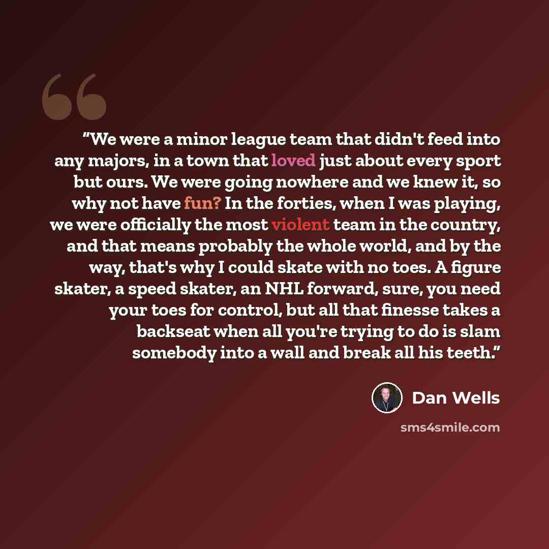 “We were a minor league team that didn't feed into any majors, in a town that loved just about every sport but ours. We were going nowhere and we knew it, so why not have fun? In the forties, when I was playing, we were officially the most violent team in the country, and that means probably the…” quote by Dan Wells