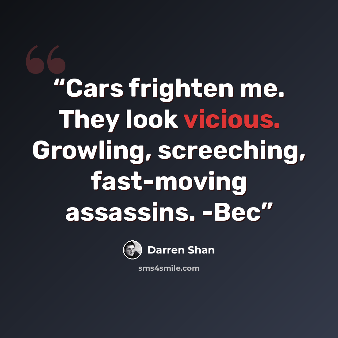 “Cars frighten me. They look vicious. Growling, screeching, fast-moving assassins. -Bec” quote by Darren Shan