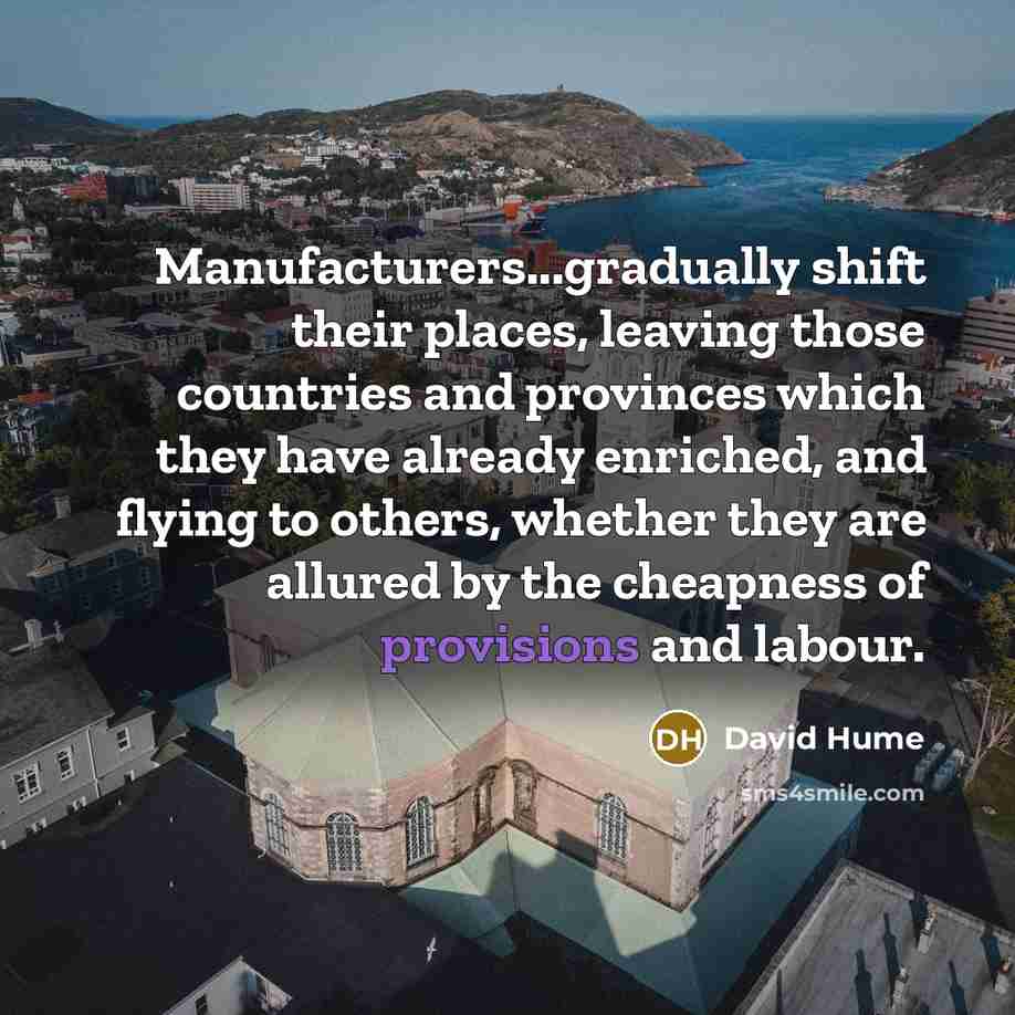 “Manufacturers...gradually shift their places, leaving those countries and provinces which they have already enriched, and flying to others, whether they are allured by the cheapness of provisions and labour.” quote by David Hume