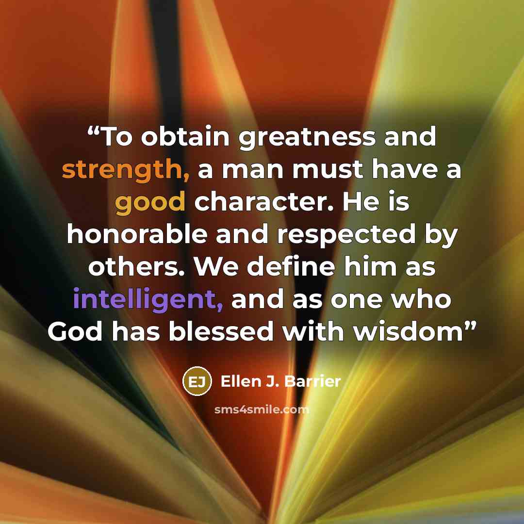“To obtain greatness and strength, a man must have a good character. He is honorable and respected by others. We define him as intelligent, and as one who God has blessed with wisdom” quote by Ellen J. Barrier