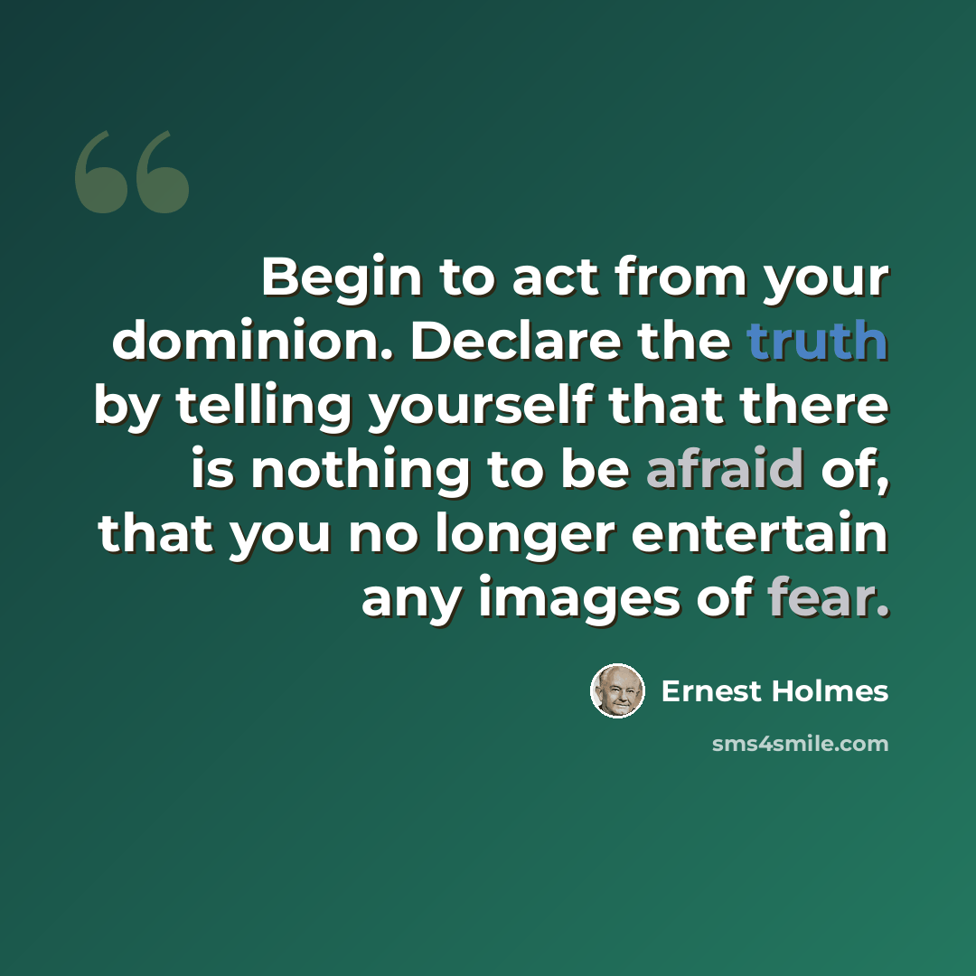 “Begin to act from your dominion. Declare the truth by telling yourself that there is nothing to be afraid of, that you no longer entertain any images of fear.” quote by Ernest Holmes