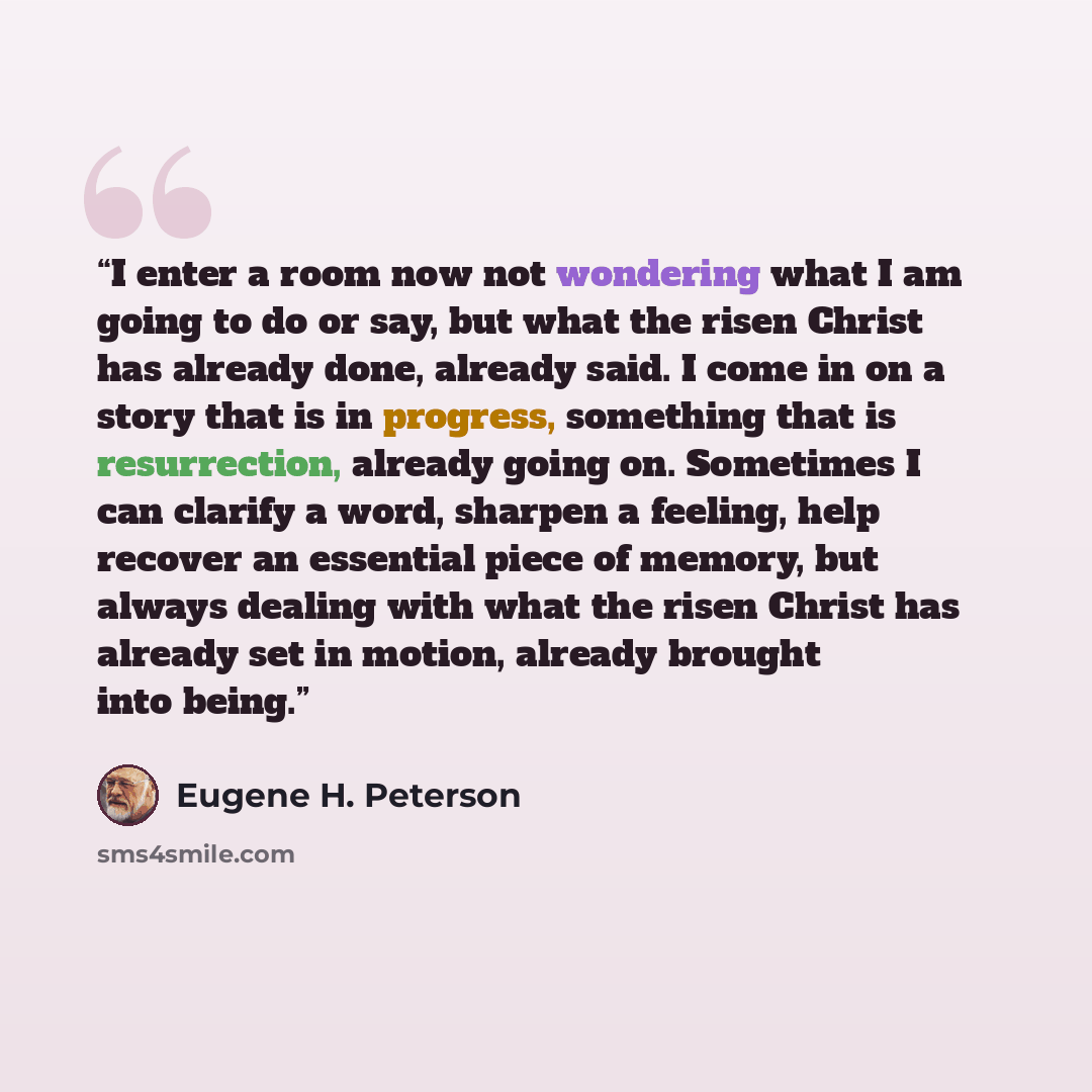 “I enter a room now not wondering what I am going to do or say, but what the risen Christ has already done, already said. I come in on a story that is in progress, something that is resurrection, already going on. Sometimes I can clarify a word, sharpen a feeling, help recover an essential piece of…” quote by Eugene H. Peterson