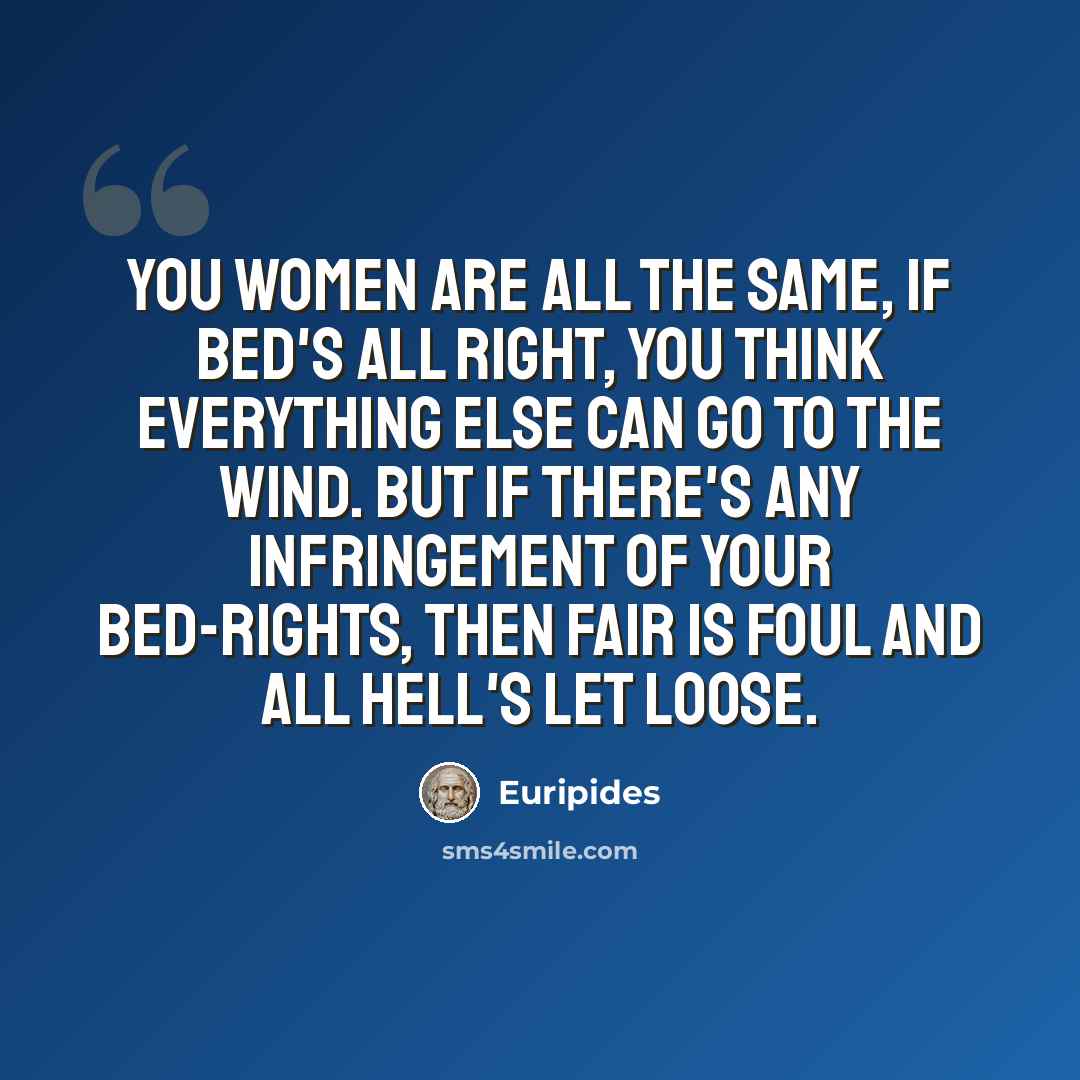 “You women are all the same, if bed's all right, You think everything else can go to the wind. But if there's any infringement of your bed-rights, Then fair is foul and all hell's let loose.” quote by Euripides