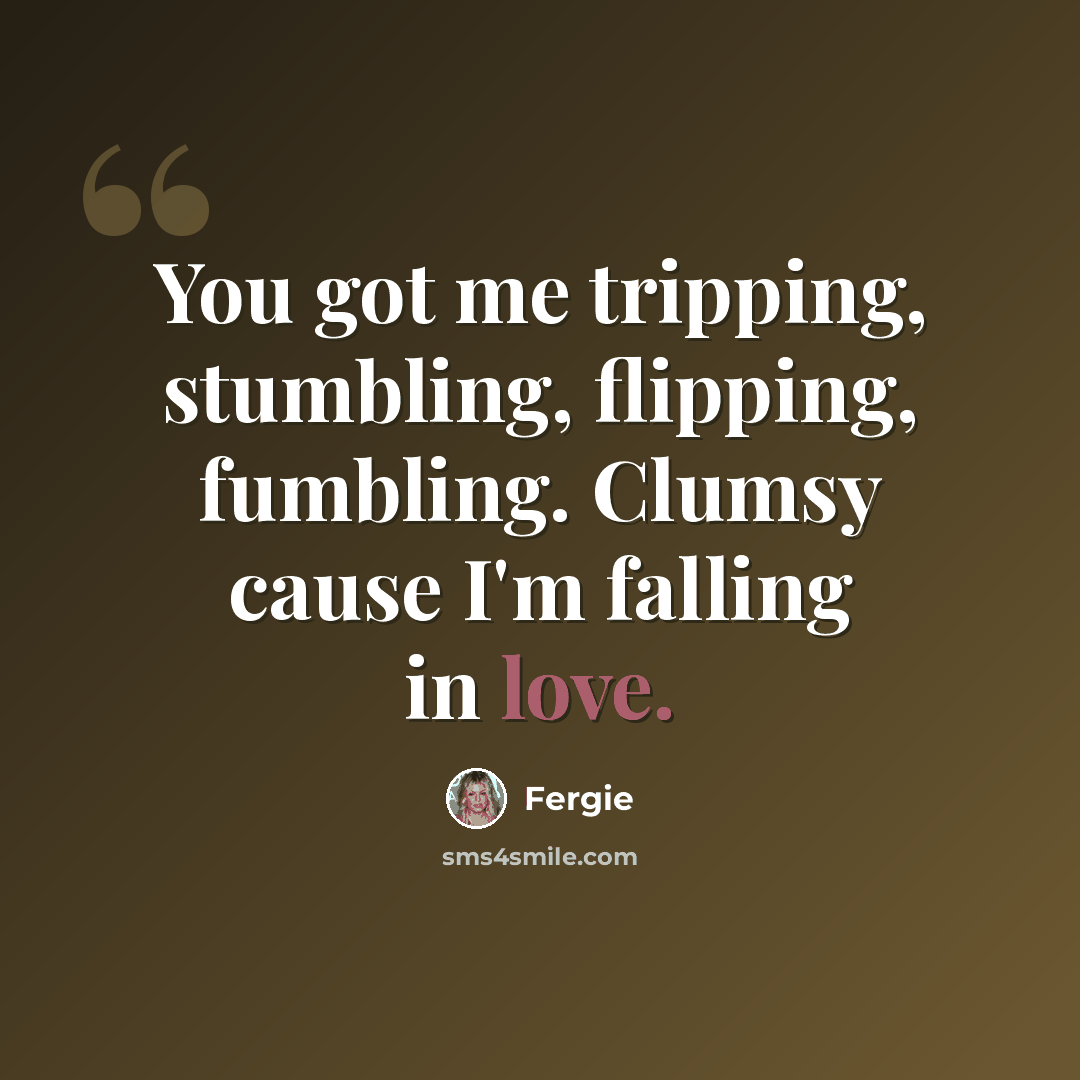 “You got me tripping, stumbling, flipping, fumbling. Clumsy cause I'm falling in love.” quote by Fergie