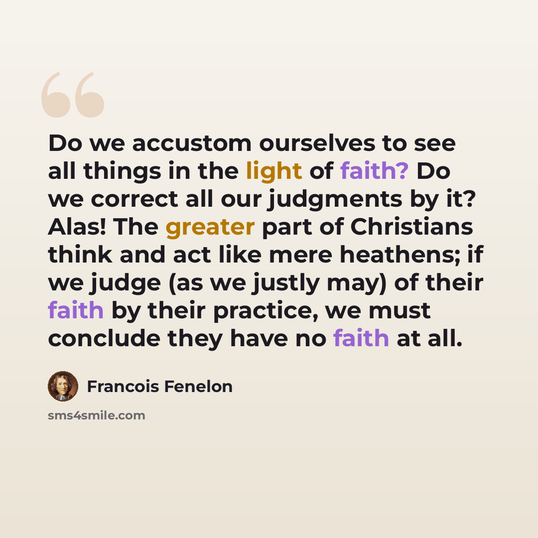 “Do we accustom ourselves to see all things in the light of faith? Do we correct all our judgments by it? Alas! The greater part of Christians think and act like mere heathens; if we judge (as we justly may) of their faith by their practice, we must conclude they have no faith at all.” quote by Francois Fenelon