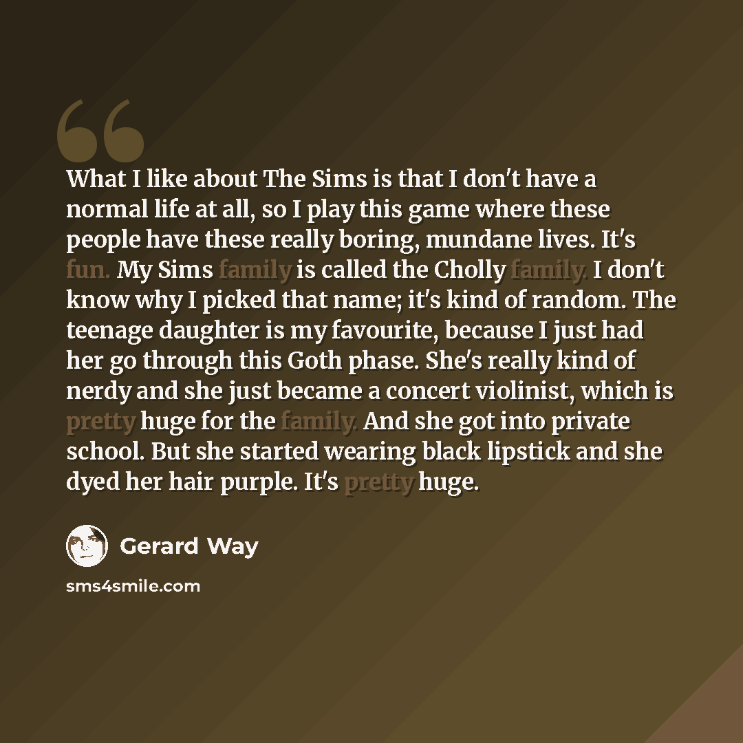 “What I like about The Sims is that I don't have a normal life at all, so I play this game where these people have these really boring, mundane lives. It's fun. My Sims family is called the Cholly family. I don't know why I picked that name; it's kind of random. The teenage daughter is my…” quote by Gerard Way