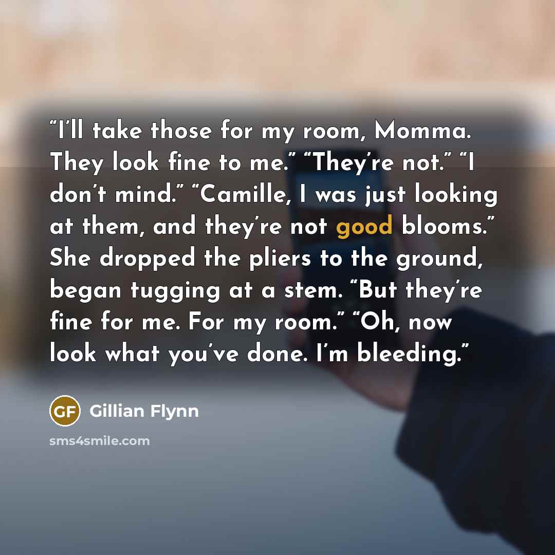 “I’ll take those for my room, Momma. They look fine to me.” “They’re not.” “I don’t mind.” “Camille, I was just looking at them, and they’re not good blooms.” She dropped the pliers to the ground, began tugging at a stem. “But they’re fine for me. For my room.” “Oh, now look what you’ve done. I’m…” quote by Gillian Flynn