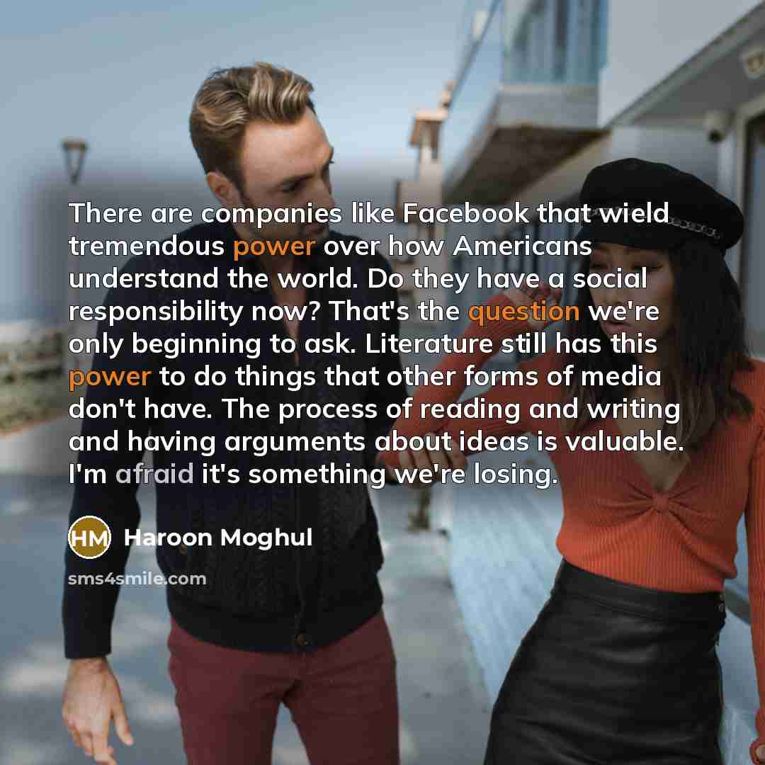 “There are companies like Facebook that wield tremendous power over how Americans understand the world. Do they have a social responsibility now? That's the question we're only beginning to ask. Literature still has this power to do things that other forms of media don't have. The process of…” quote by Haroon Moghul