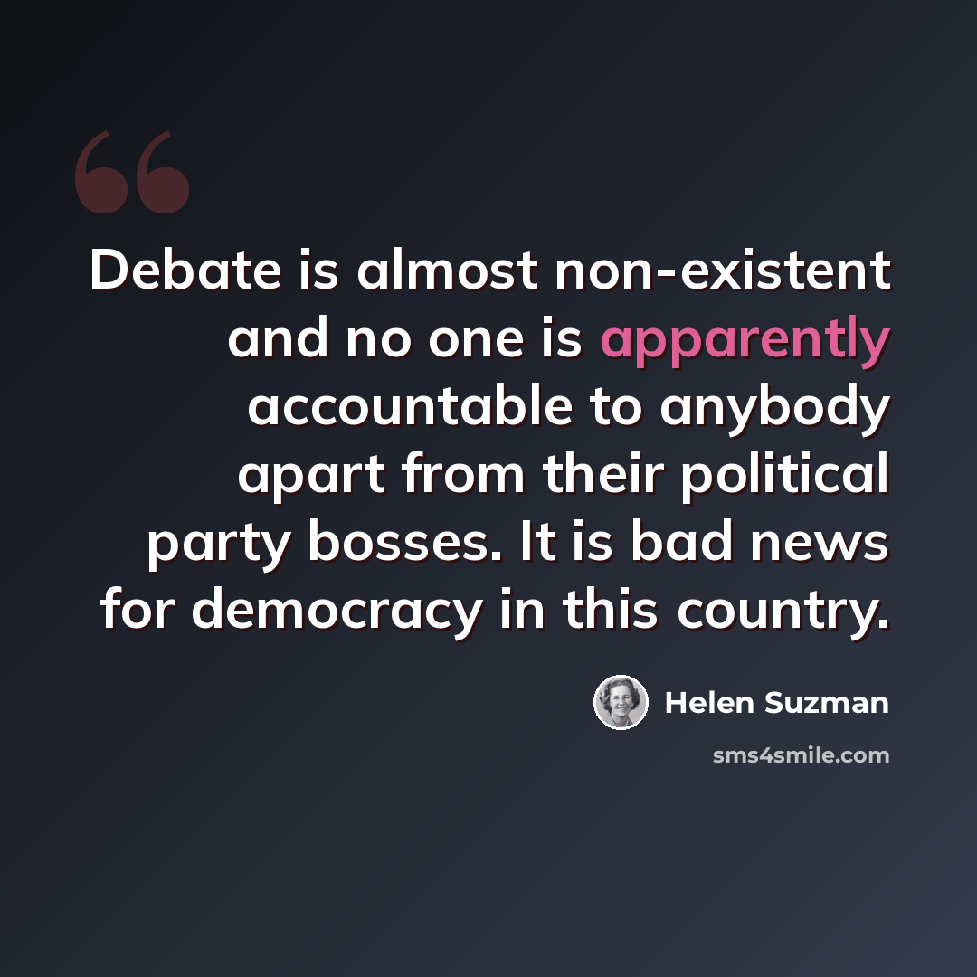 “Debate is almost non-existent and no one is apparently accountable to anybody apart from their political party bosses. It is bad news for democracy in this country.” quote by Helen Suzman