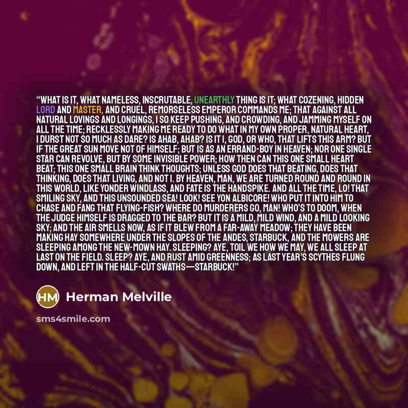 “What is it, what nameless, inscrutable, unearthly thing is it; what cozening, hidden lord and master, and cruel, remorseless emperor commands me; that against all natural lovings and longings, I so keep pushing, and crowding, and jamming myself on all the time; recklessly making me ready to do…” quote by Herman Melville