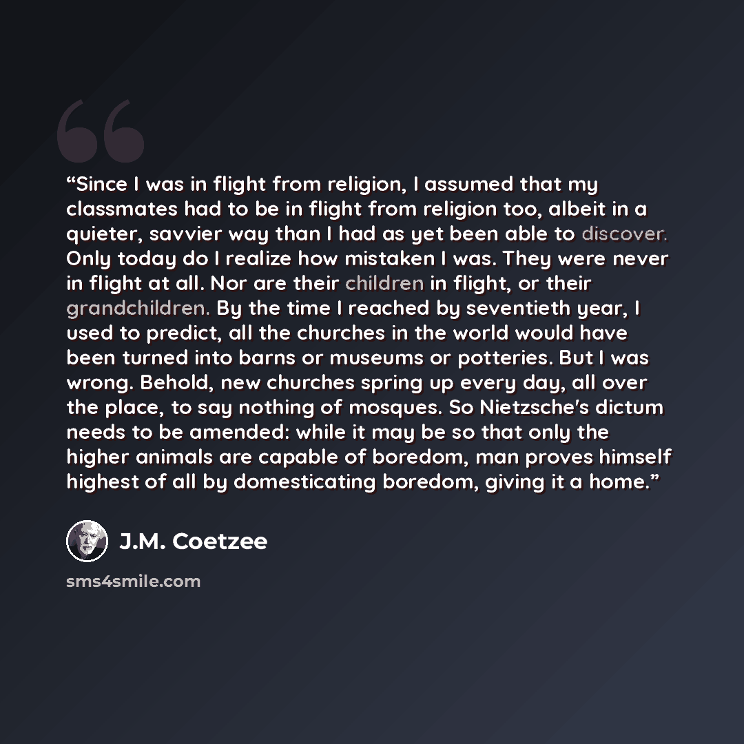 “Since I was in flight from religion, I assumed that my classmates had to be in flight from religion too, albeit in a quieter, savvier way than I had as yet been able to discover. Only today do I realize how mistaken I was. They were never in flight at all. Nor are their children in flight, or…” quote by J.M. Coetzee