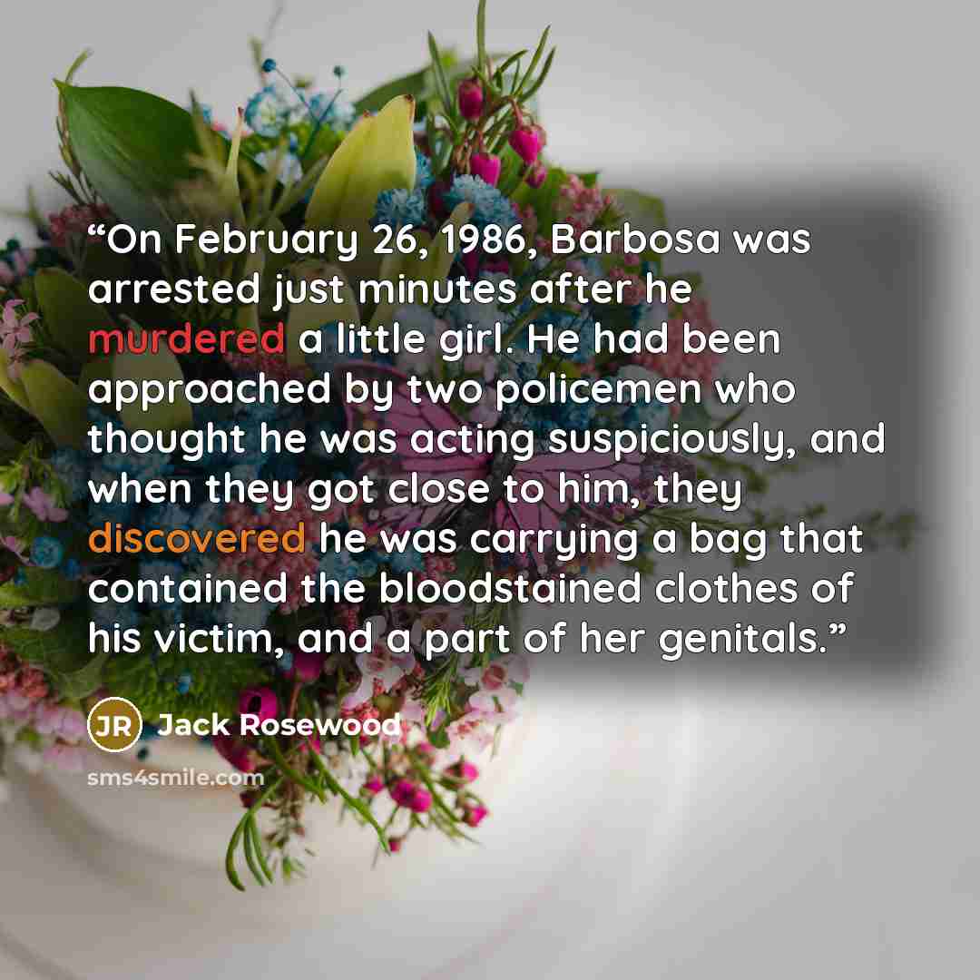 “On February 26, 1986, Barbosa was arrested just minutes after he murdered a little girl. He had been approached by two policemen who thought he was acting suspiciously, and when they got close to him, they discovered he was carrying a bag that contained the bloodstained clothes of his victim, and…” quote by Jack Rosewood