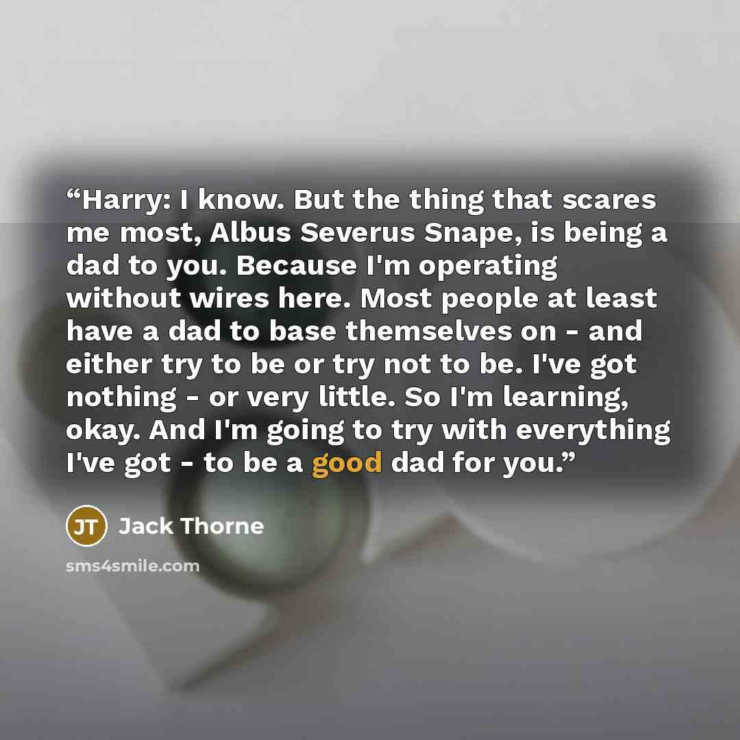 “Harry: I know. But the thing that scares me most, Albus Severus Snape, is being a dad to you. Because I'm operating without wires here. Most people at least have a dad to base themselves on - and either try to be or try not to be. I've got nothing - or very little. So I'm learning, okay. And I'm…” quote by Jack Thorne