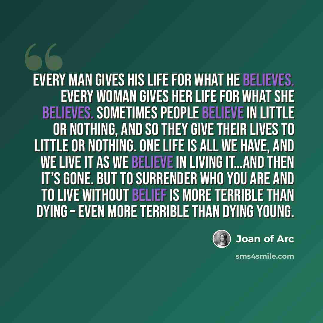 “Every man gives his life for what he believes. Every woman gives her life for what she believes. Sometimes people believe in little or nothing, and so they give their lives to little or nothing. One life is all we have, and we live it as we believe in living it…and then it’s gone. But to surrender…” quote by Joan of Arc