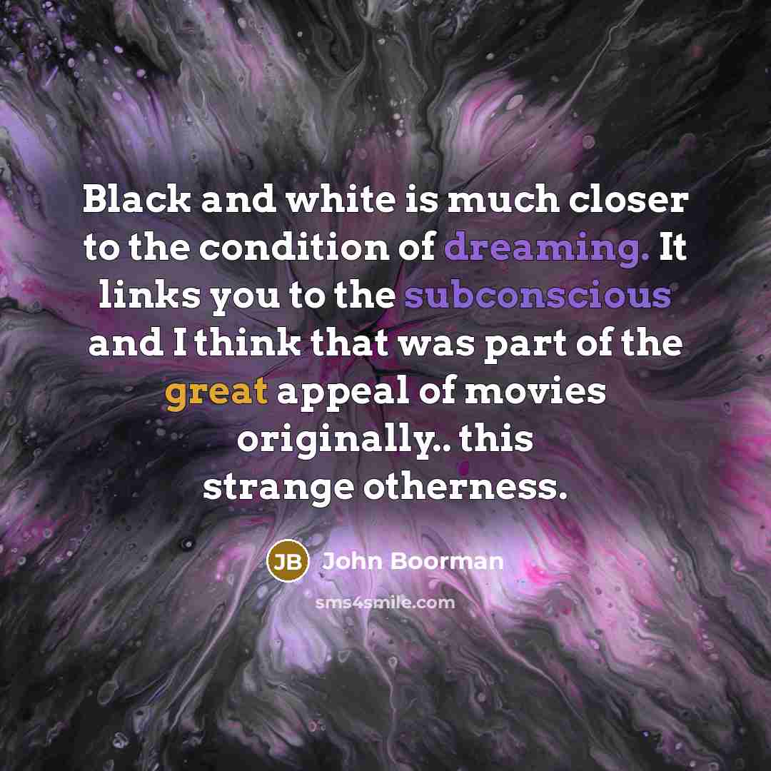 “Black and white is much closer to the condition of dreaming. It links you to the subconscious and I think that was part of the great appeal of movies originally.. this strange otherness.” quote by John Boorman