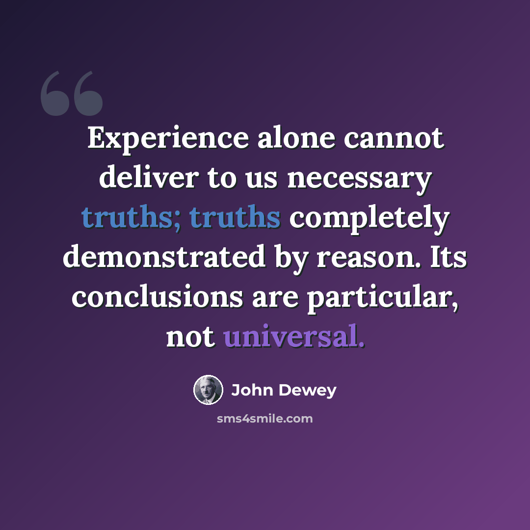 “Experience alone cannot deliver to us necessary truths; truths completely demonstrated by reason. Its conclusions are particular, not universal.” quote by John Dewey