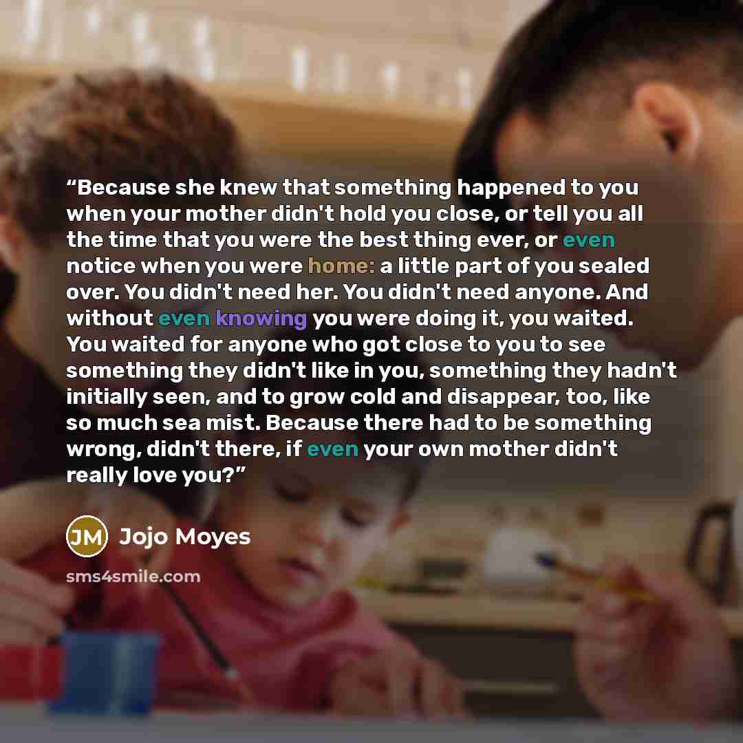 “Because she knew that something happened to you when your mother didn't hold you close, or tell you all the time that you were the best thing ever, or even notice when you were home: a little part of you sealed over. You didn't need her. You didn't need anyone. And without even knowing you were…” quote by Jojo Moyes