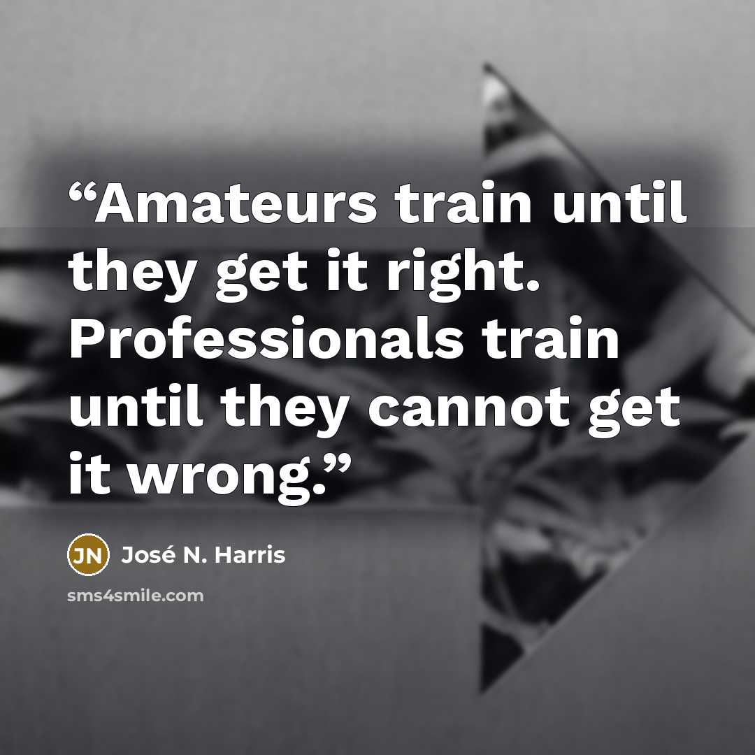 “Amateurs train until they get it right. Professionals train until they cannot get it wrong.” quote by José N. Harris