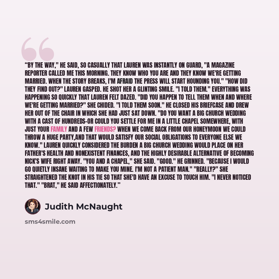 “By the way," he said, so casually that Lauren was instantly on guard, "a magazine reporter called me this morning. They know who you are and they know we're getting married. When the story breaks, I'm afraid the press will start hounding you." "How did they find out?" Lauren gasped. He shot her a…” quote by Judith McNaught
