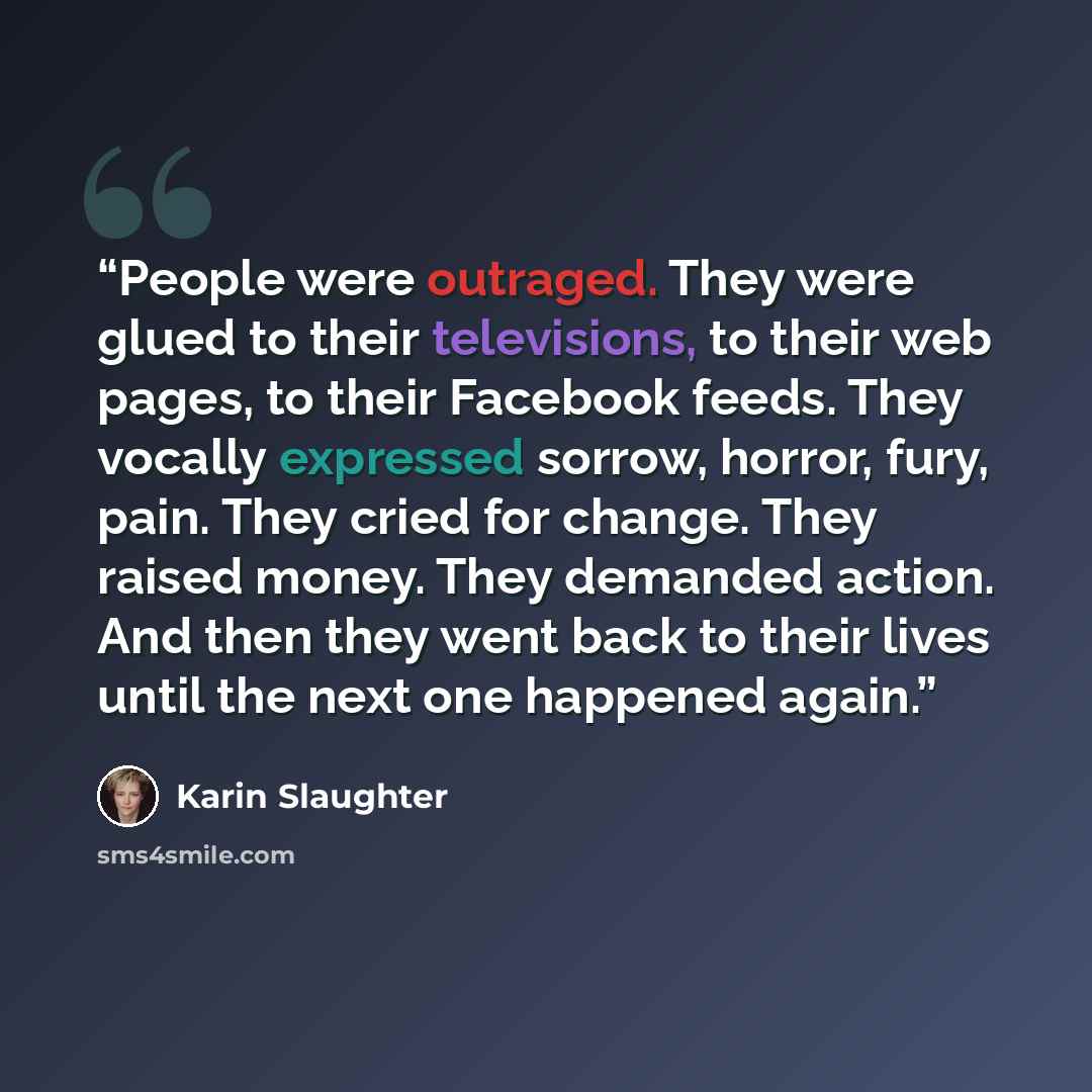 “People were outraged. They were glued to their televisions, to their web pages, to their Facebook feeds. They vocally expressed sorrow, horror, fury, pain. They cried for change. They raised money. They demanded action. And then they went back to their lives until the next one happened again.” quote by Karin Slaughter