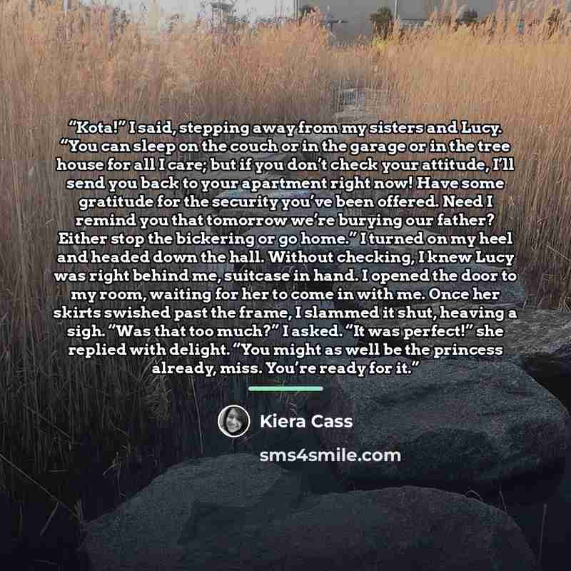 “Kota!” I said, stepping away from my sisters and Lucy. “You can sleep on the couch or in the garage or in the tree house for all I care; but if you don’t check your attitude, I’ll send you back to your apartment right now! Have some gratitude for the security you’ve been offered. Need I remind you…” quote by Kiera Cass