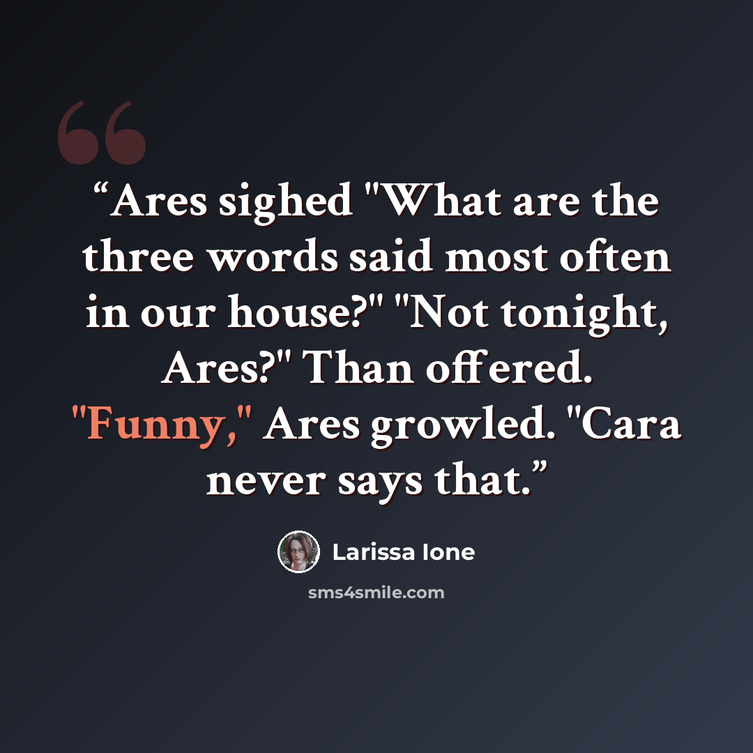 “Ares sighed "What are the three words said most often in our house?" "Not tonight, Ares?" Than offered. "Funny," Ares growled. "Cara never says that.” quote by Larissa Ione
