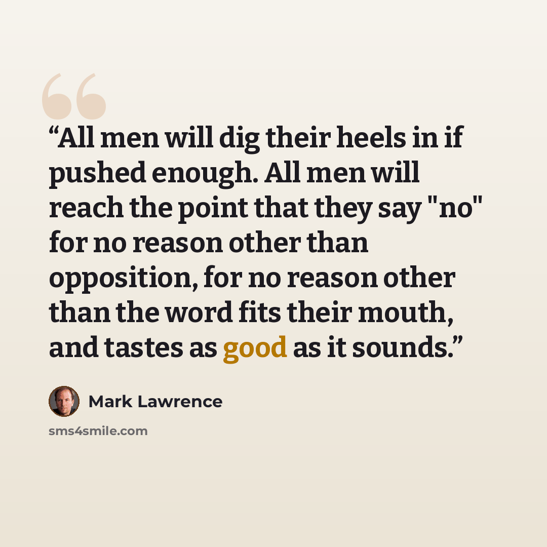 “All men will dig their heels in if pushed enough. All men will reach the point that they say "no" for no reason other than opposition, for no reason other than the word fits their mouth, and tastes as good as it sounds.” quote by Mark Lawrence