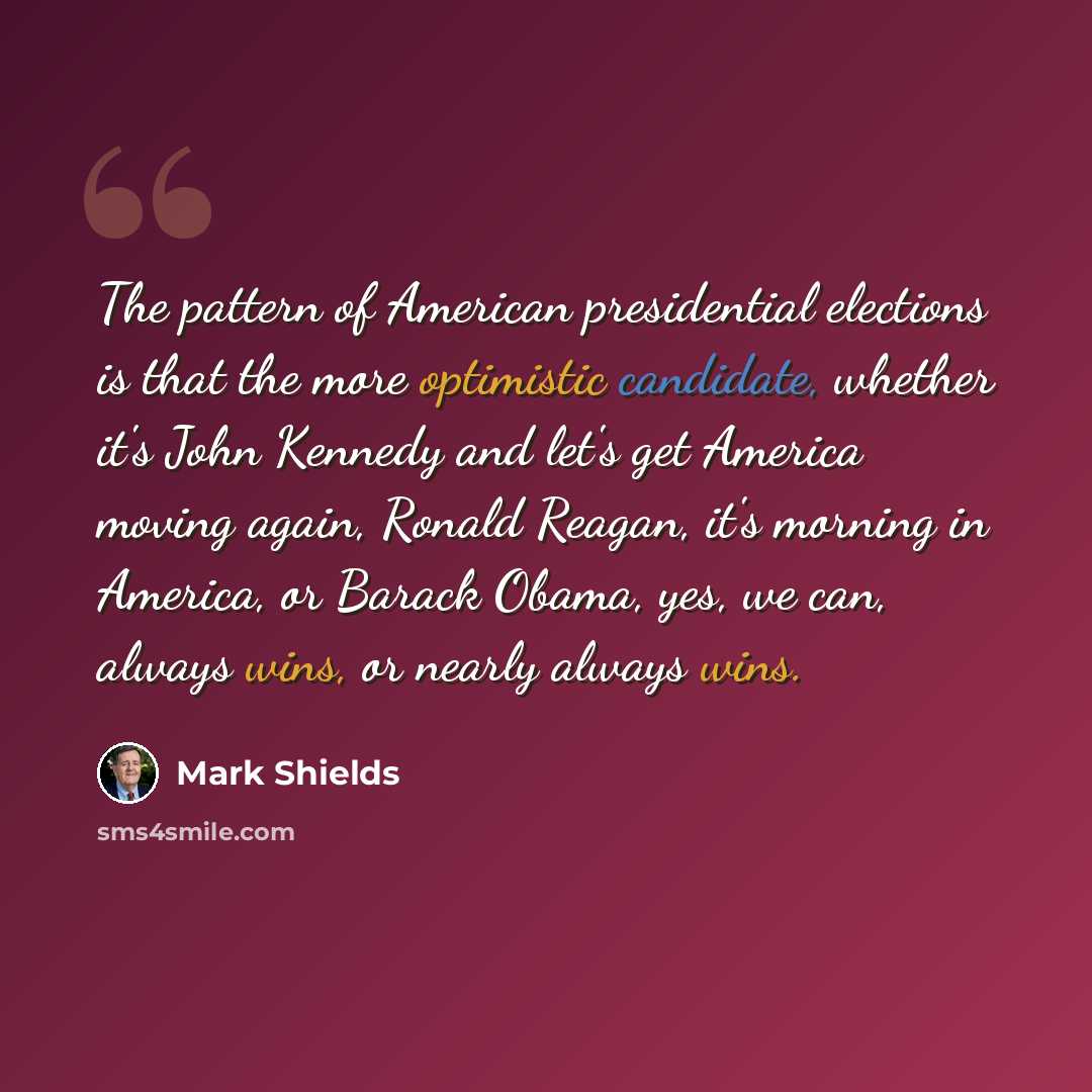 “The pattern of American presidential elections is that the more optimistic candidate, whether it's John Kennedy and let's get America moving again, Ronald Reagan, it's morning in America, or Barack Obama, yes, we can, always wins, or nearly always wins.” quote by Mark Shields
