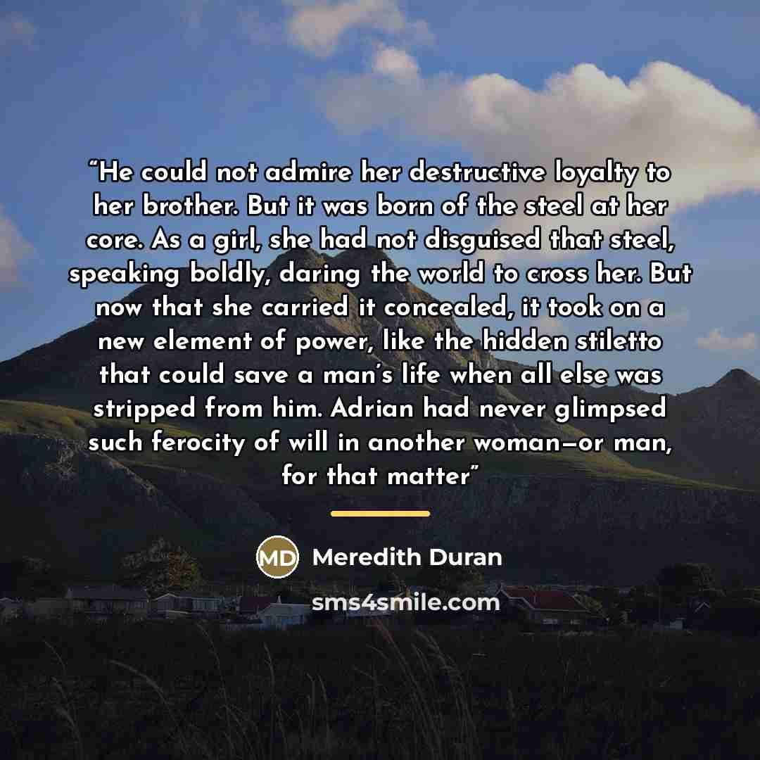 “He could not admire her destructive loyalty to her brother. But it was born of the steel at her core. As a girl, she had not disguised that steel, speaking boldly, daring the world to cross her. But now that she carried it concealed, it took on a new element of power, like the hidden stiletto that…” quote by Meredith Duran