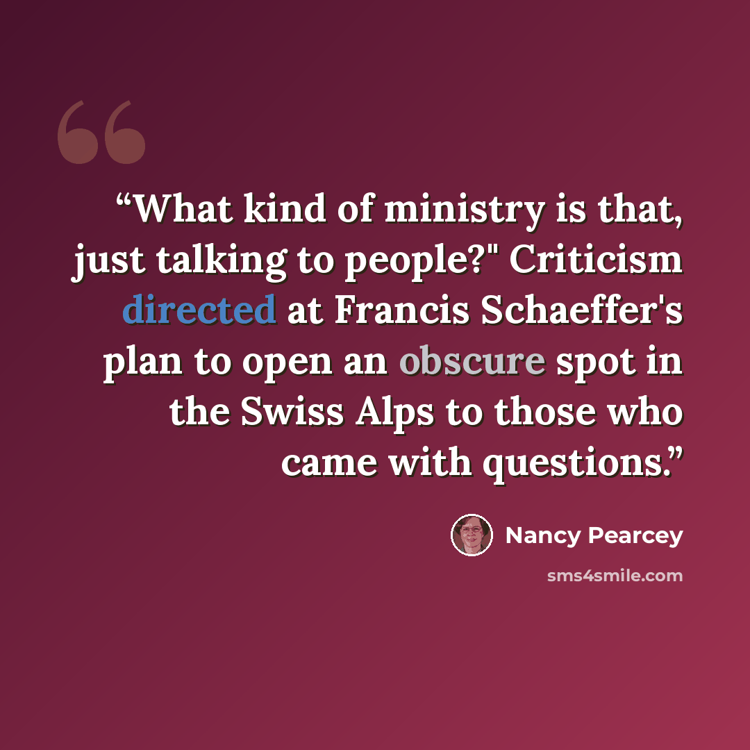 “What kind of ministry is that, just talking to people?" Criticism directed at Francis Schaeffer's plan to open an obscure spot in the Swiss Alps to those who came with questions.” quote by Nancy Pearcey