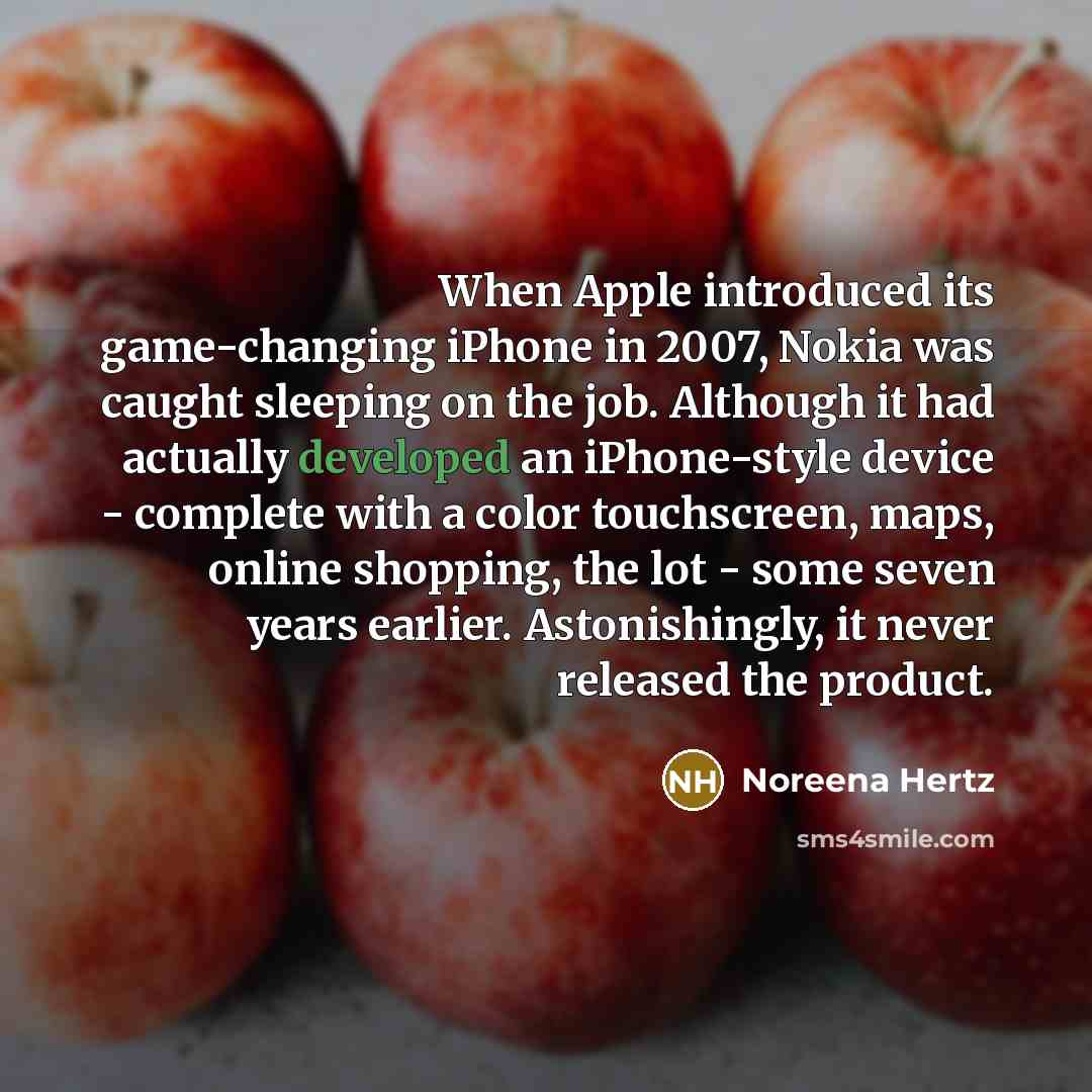 “When Apple introduced its game-changing iPhone in 2007, Nokia was caught sleeping on the job. Although it had actually developed an iPhone-style device - complete with a color touchscreen, maps, online shopping, the lot - some seven years earlier. Astonishingly, it never released the product.” quote by Noreena Hertz