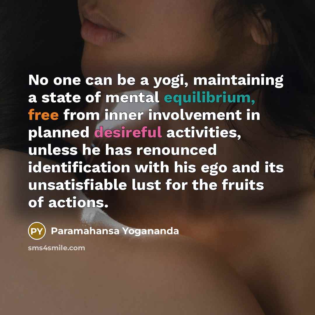 “No one can be a yogi, maintaining a state of mental equilibrium, free from inner involvement in planned desireful activities, unless he has renounced identification with his ego and its unsatisfiable lust for the fruits of actions.” quote by Paramahansa Yogananda